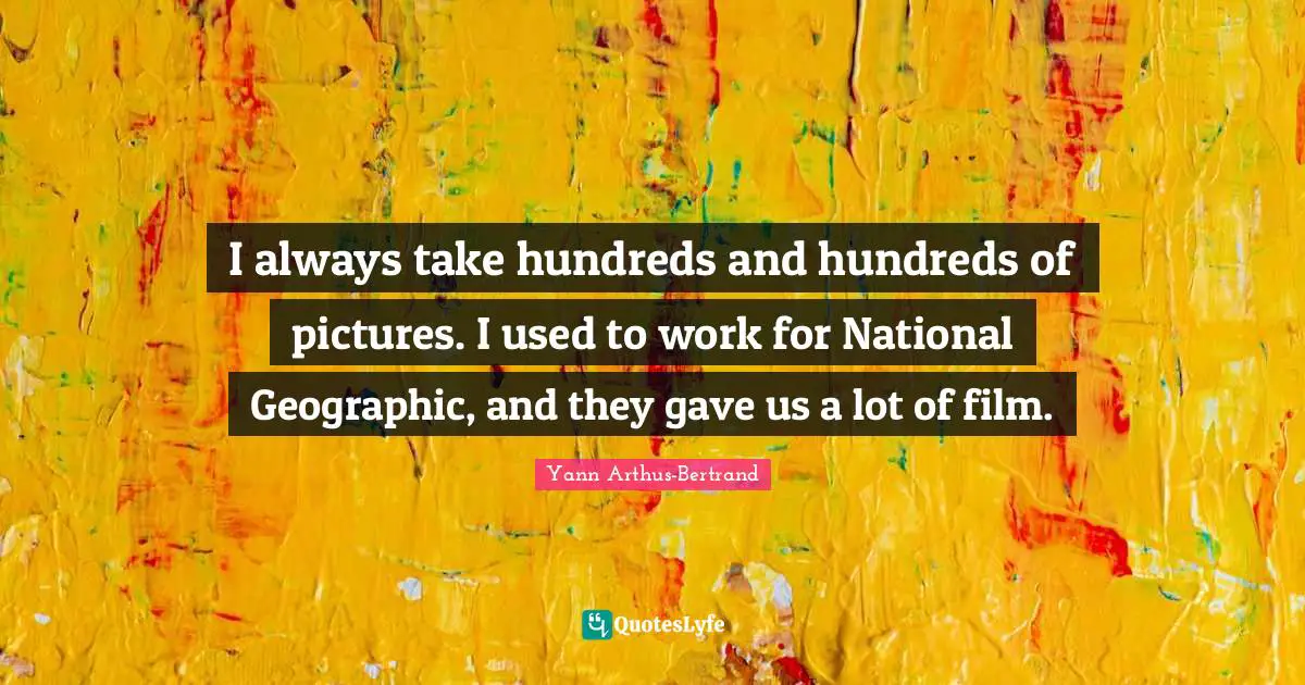 I always take hundreds and hundreds of pictures. I used to work for National Geographic, and they gave us a lot of film.