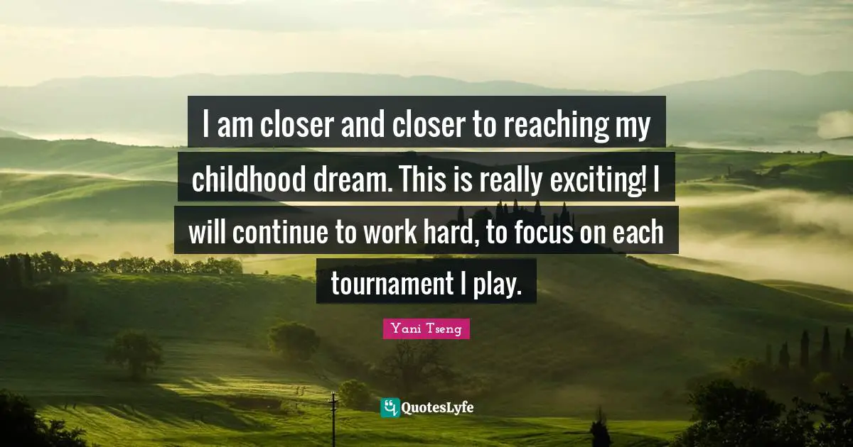 I am closer and closer to reaching my childhood dream. This is really exciting! I will continue to work hard, to focus on each tournament I play.