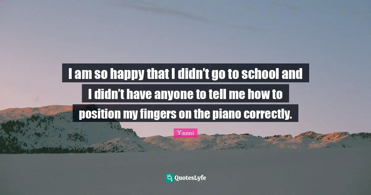I am so happy that I didn’t go to school and I didn’t have anyone to tell me how to position my fingers on the piano correctly.