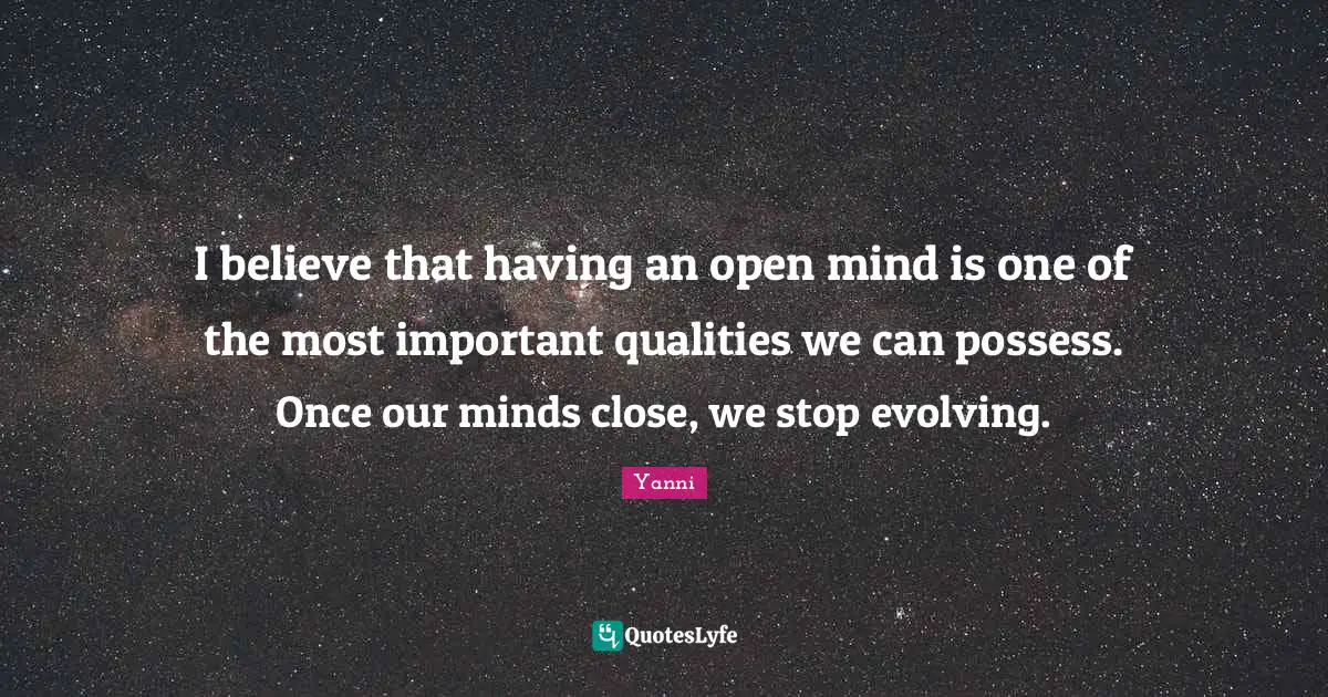 I believe that having an open mind is one of the most important qualities we can possess. Once our minds close, we stop evolving.