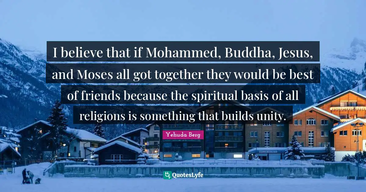 I believe that if Mohammed, Buddha, Jesus, and Moses all got together they would be best of friends because the spiritual basis of all religions is something that builds unity.