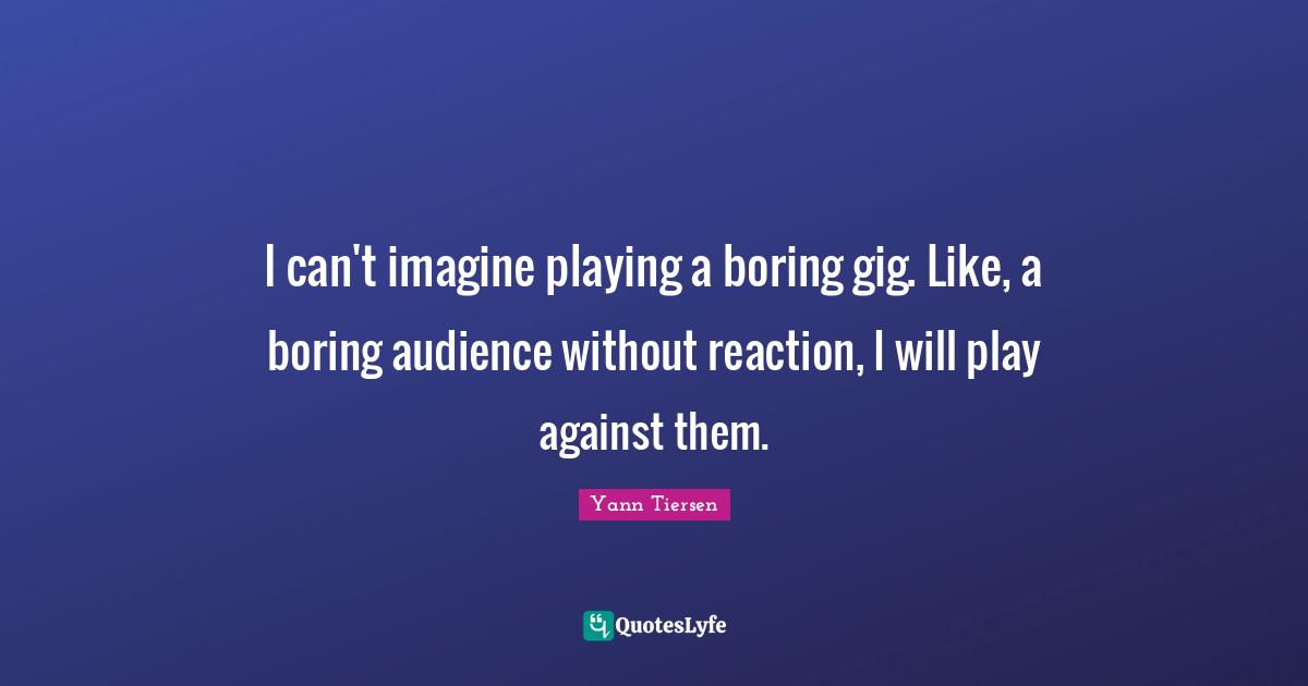 I can't imagine playing a boring gig. Like, a boring audience without reaction, I will play against them.