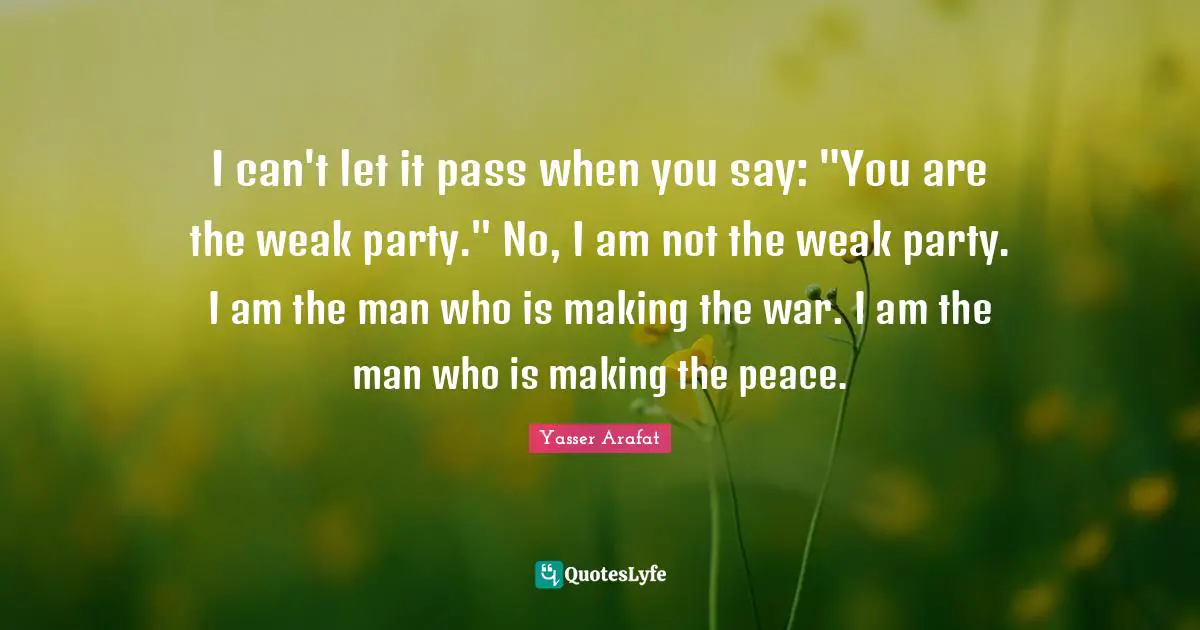 I can't let it pass when you say: "You are the weak party." No, I am not the weak party. I am the man who is making the war. I am the man who is making the peace.