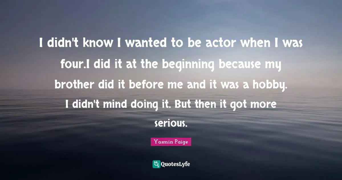 I didn't know I wanted to be actor when I was four.I did it at the beginning because my brother did it before me and it was a hobby. I didn't mind doing it. But then it got more serious.