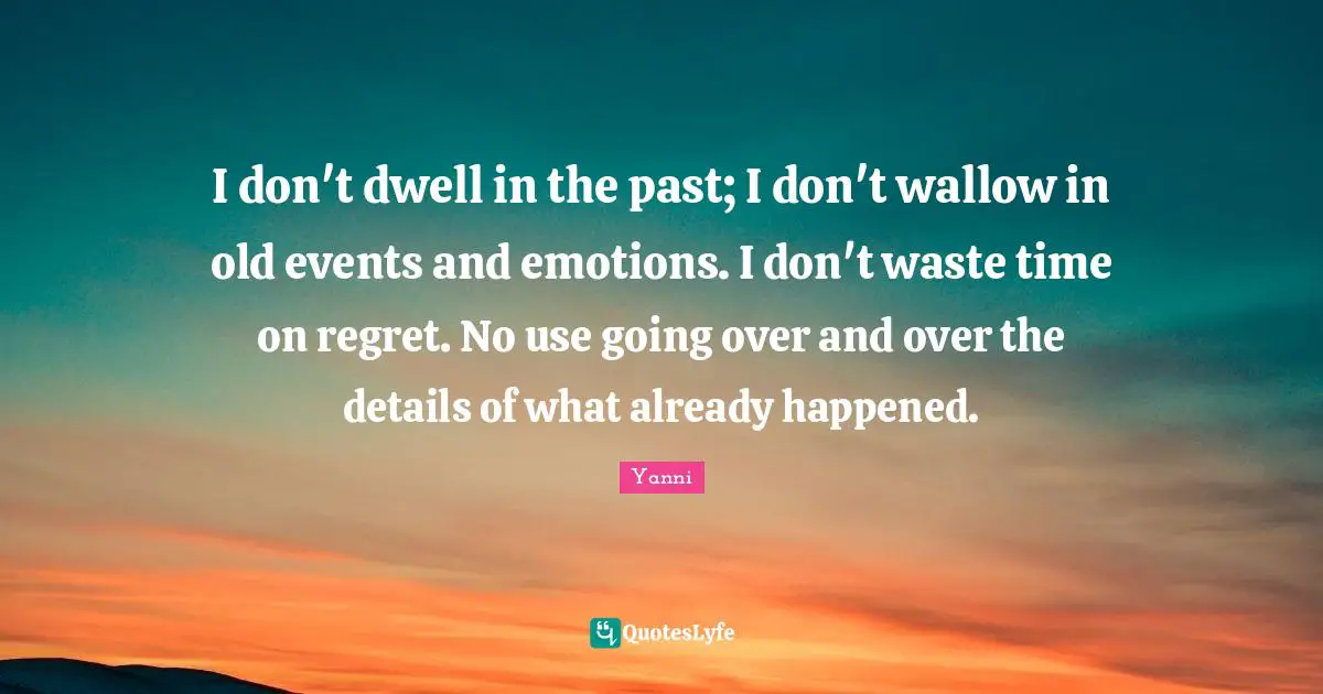 I don't dwell in the past; I don't wallow in old events and emotions. I don't waste time on regret. No use going over and over the details of what already happened.