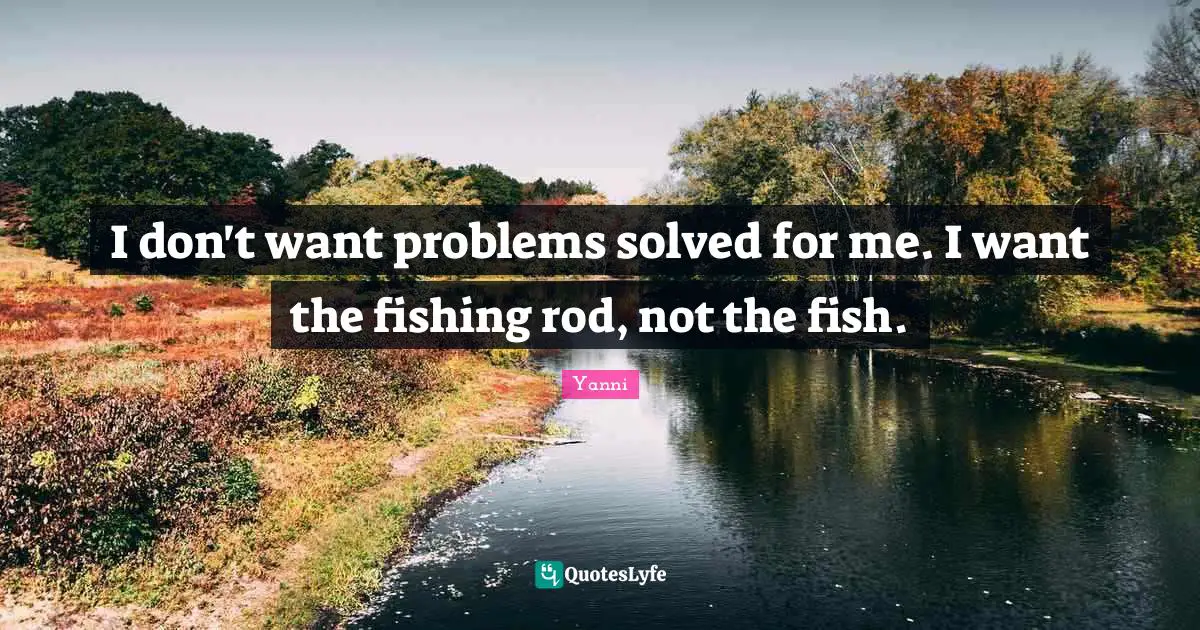 I don't want problems solved for me. I want the fishing rod, not the fish.