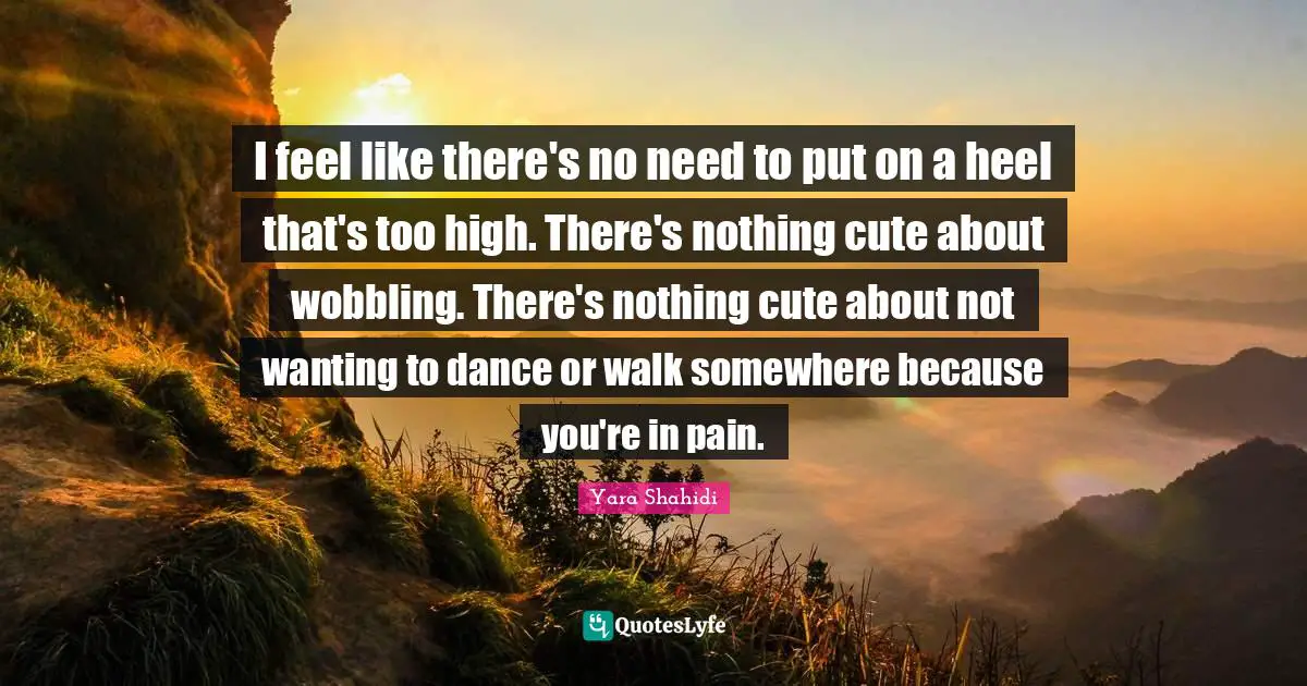 I feel like there's no need to put on a heel that's too high. There's nothing cute about wobbling. There's nothing cute about not wanting to dance or walk somewhere because you're in pain.