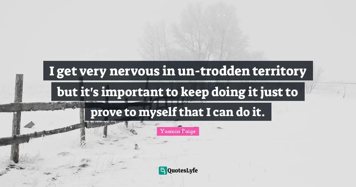 I get very nervous in un-trodden territory but it's important to keep doing it just to prove to myself that I can do it.