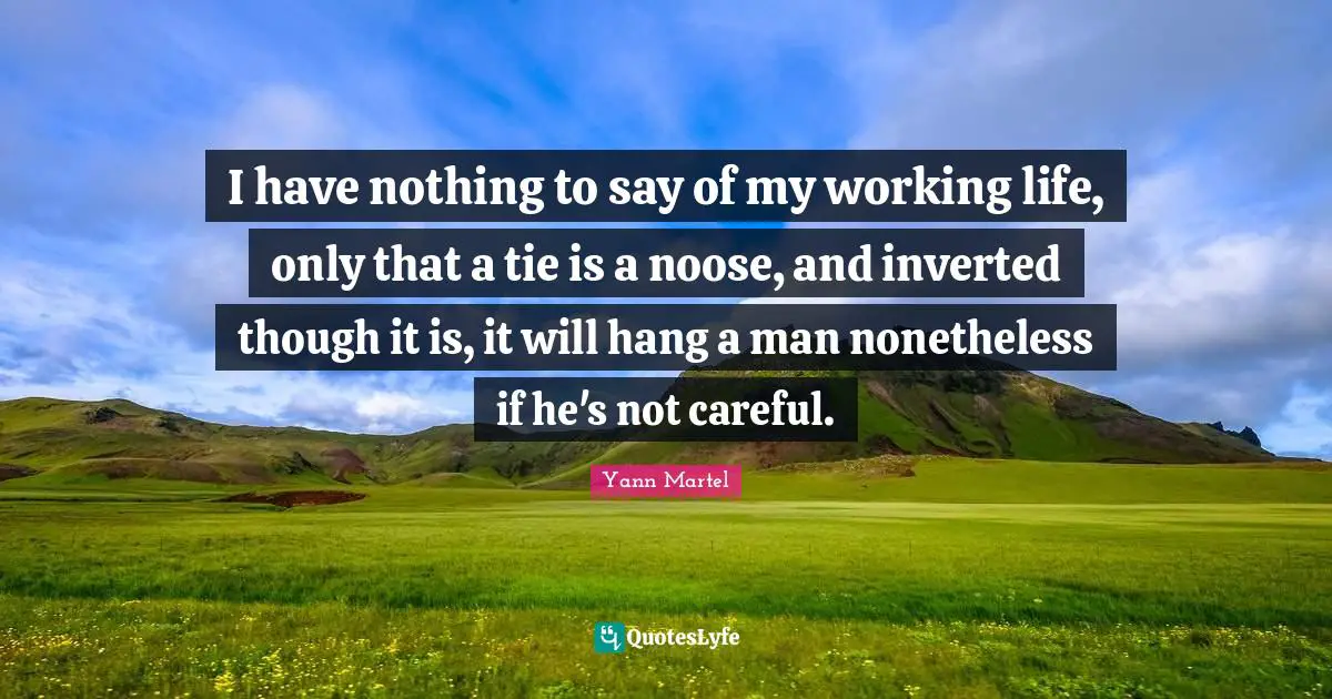 I have nothing to say of my working life, only that a tie is a noose, and inverted though it is, it will hang a man nonetheless if he's not careful.