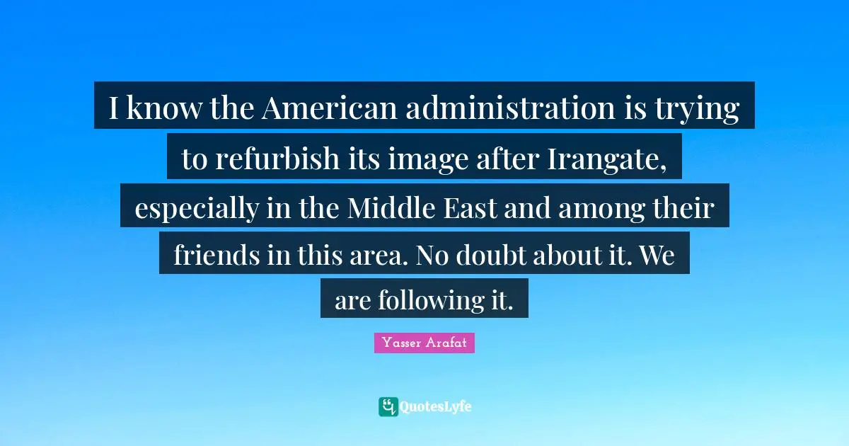 I know the American administration is trying to refurbish its image after Irangate, especially in the Middle East and among their friends in this area. No doubt about it. We are following it.