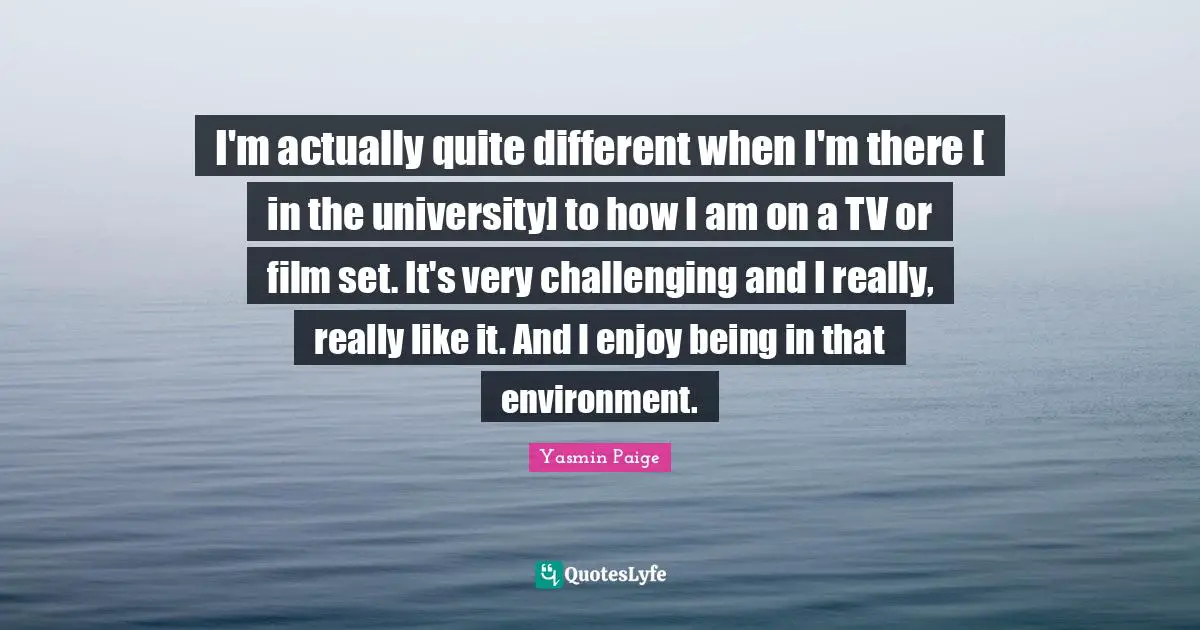 I'm actually quite different when I'm there [ in the university] to how I am on a TV or film set. It's very challenging and I really, really like it. And I enjoy being in that environment.