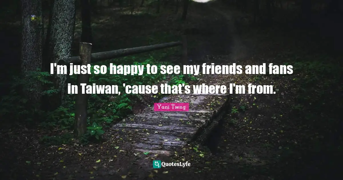 I'm just so happy to see my friends and fans in Taiwan, 'cause that's where I'm from.