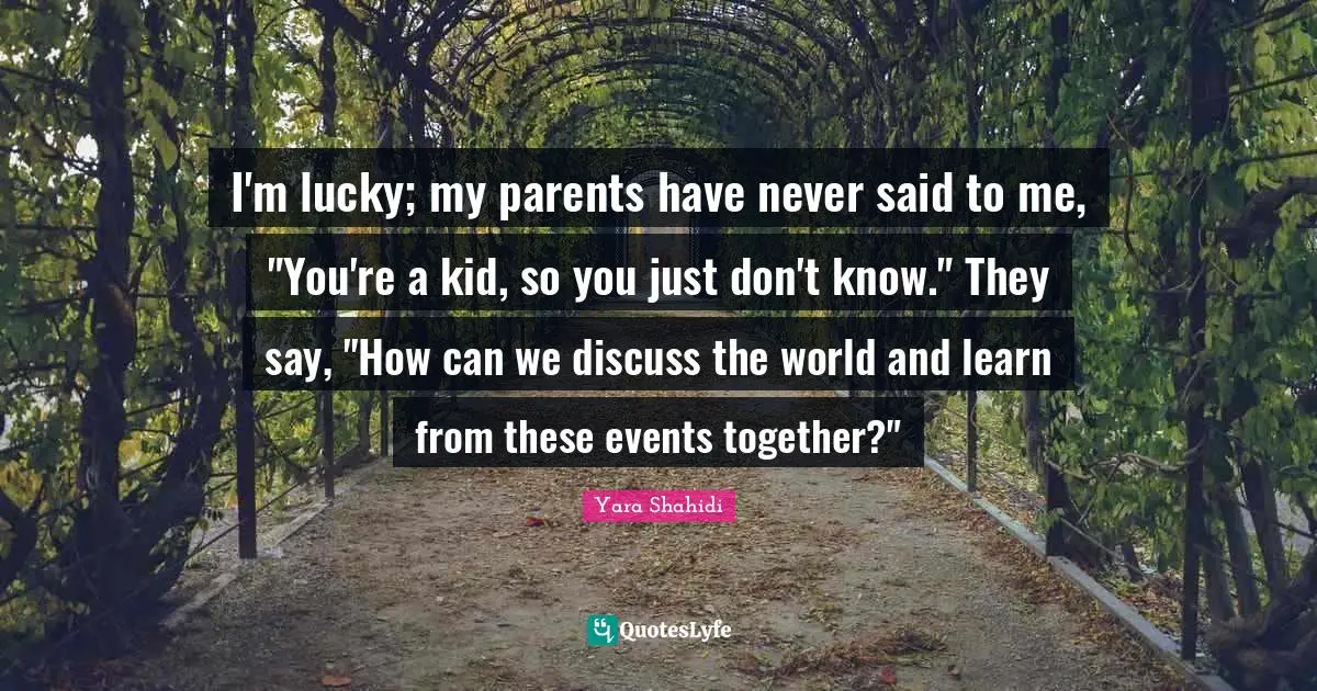 I'm lucky; my parents have never said to me, "You're a kid, so you just don't know." They say, "How can we discuss the world and learn from these events together?"