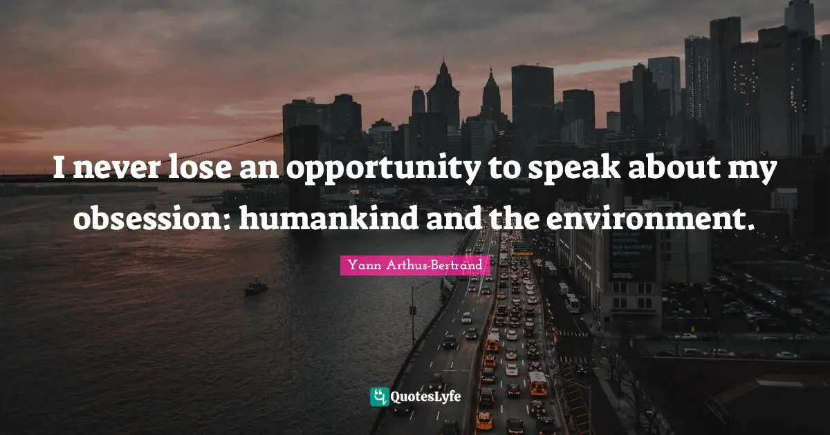 I never lose an opportunity to speak about my obsession: humankind and the environment.