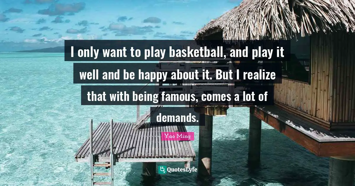 I only want to play basketball, and play it well and be happy about it. But I realize that with being famous, comes a lot of demands.