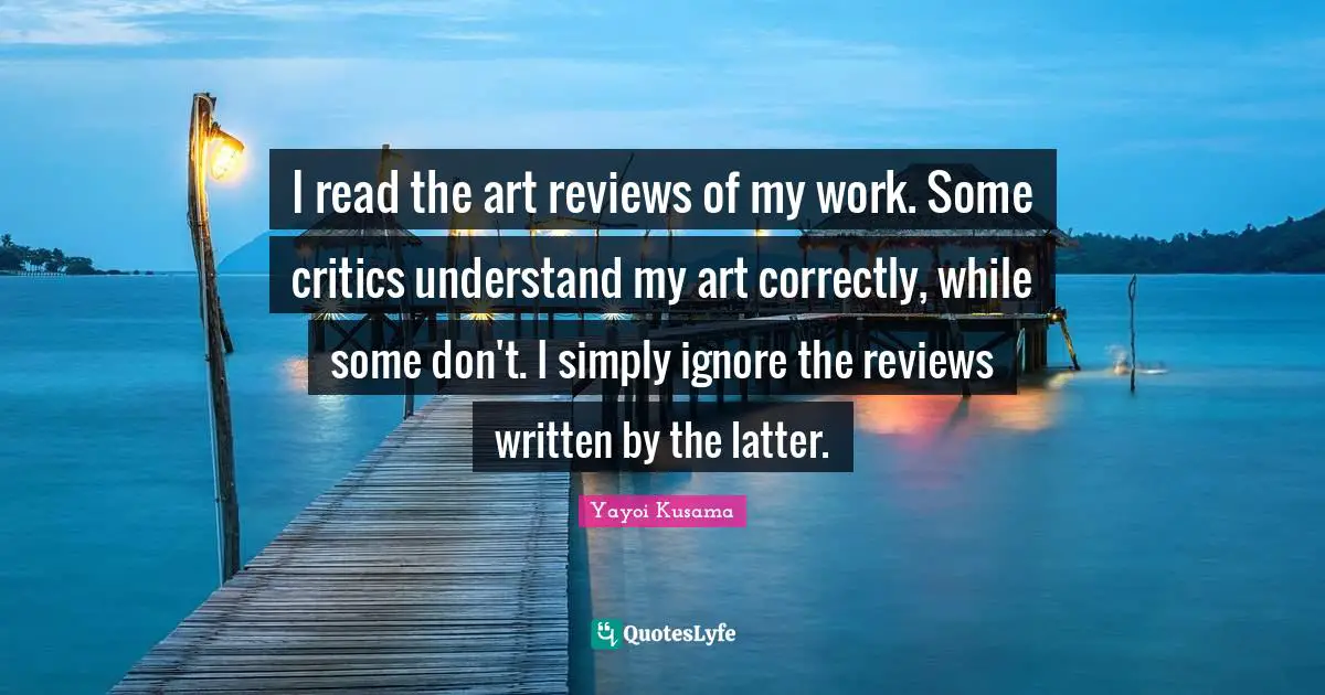 I read the art reviews of my work. Some critics understand my art correctly, while some don't. I simply ignore the reviews written by the latter.