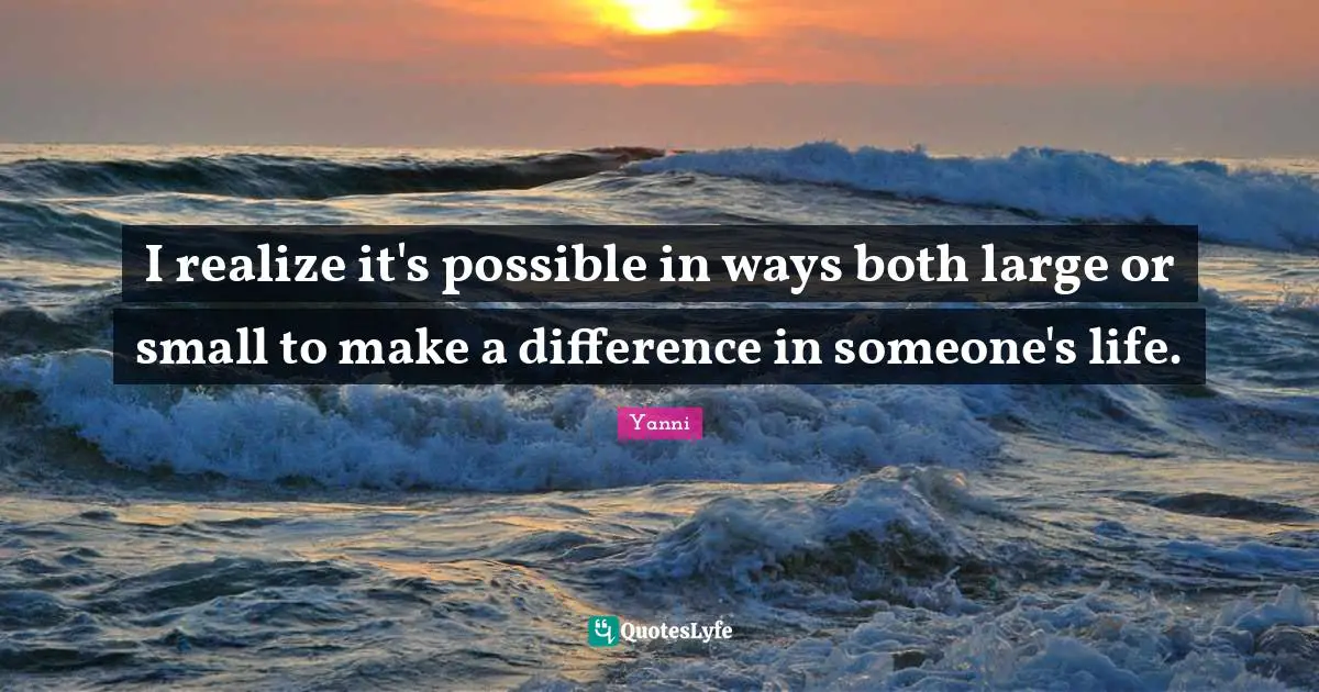I realize it's possible in ways both large or small to make a difference in someone's life.