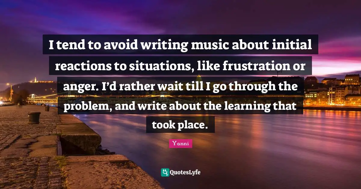 I tend to avoid writing music about initial reactions to situations, like frustration or anger. I’d rather wait till I go through the problem, and write about the learning that took place.