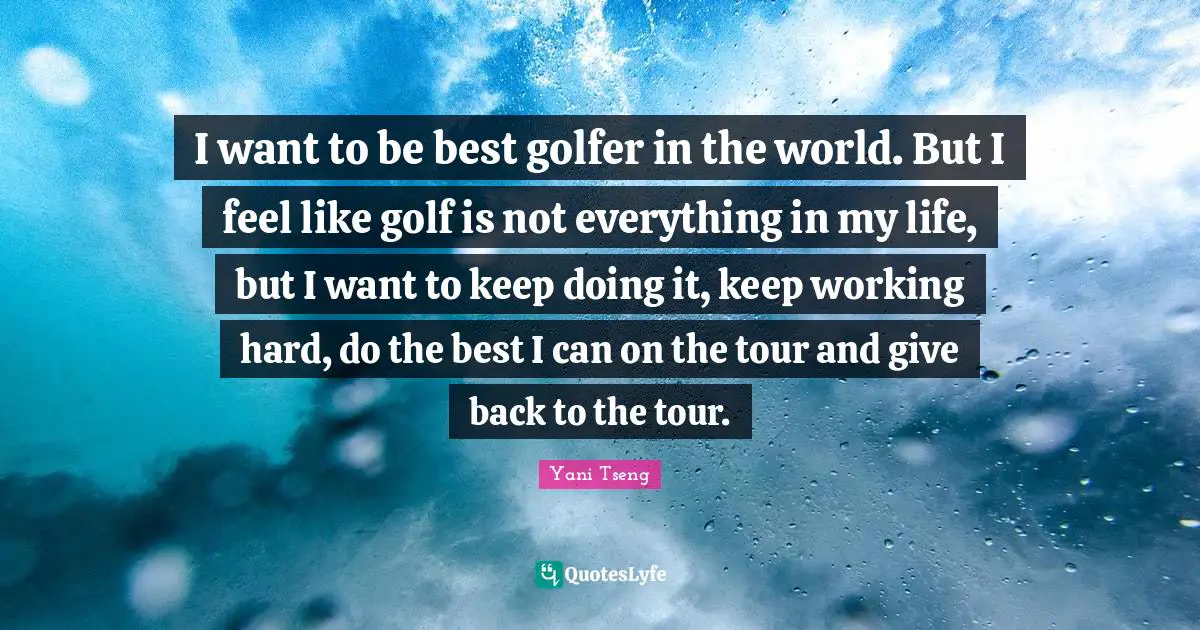 I want to be best golfer in the world. But I feel like golf is not everything in my life, but I want to keep doing it, keep working hard, do the best I can on the tour and give back to the tour.