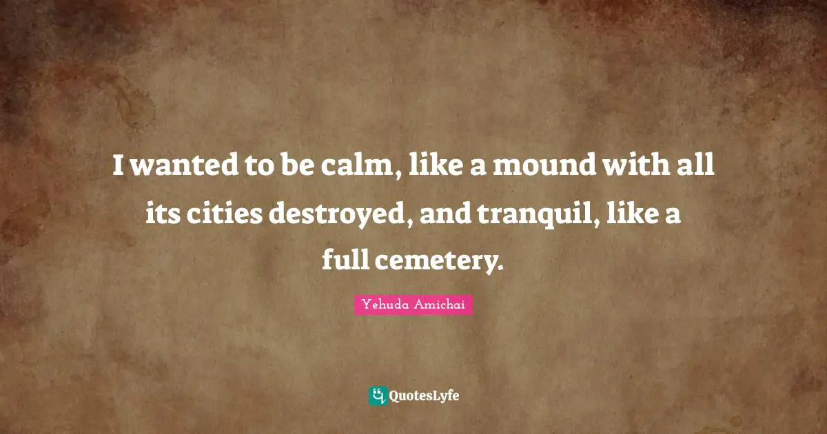 Yehuda Amichai Quotes: "I wanted to be calm, like a mound with all its cities destroyed, and tranquil, like a full cemetery."