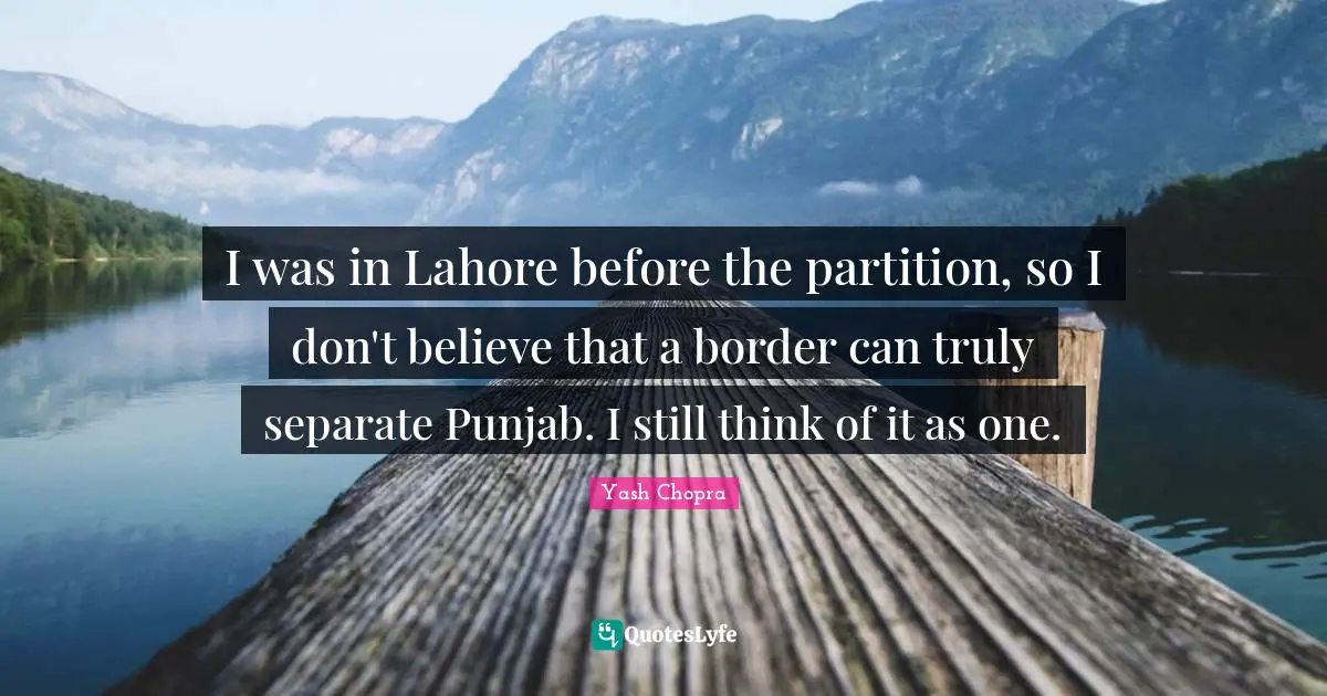 I was in Lahore before the partition, so I don't believe that a border can truly separate Punjab. I still think of it as one.