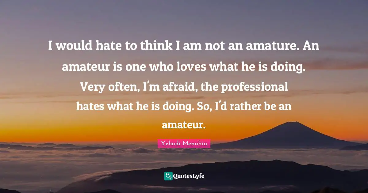 I would hate to think I am not an amature. An amateur is one who loves what he is doing. Very often, I'm afraid, the professional hates what he is doing. So, I'd rather be an amateur.