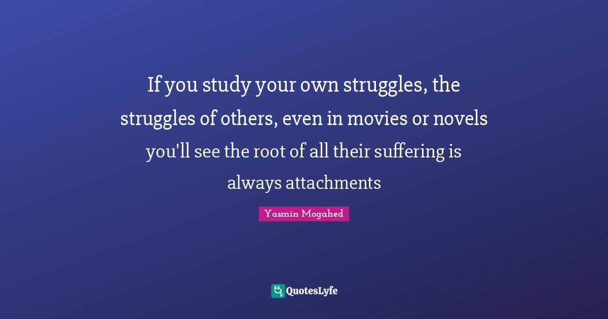 If you study your own struggles, the struggles of others, even in movies or novels you'll see the root of all their suffering is always attachments