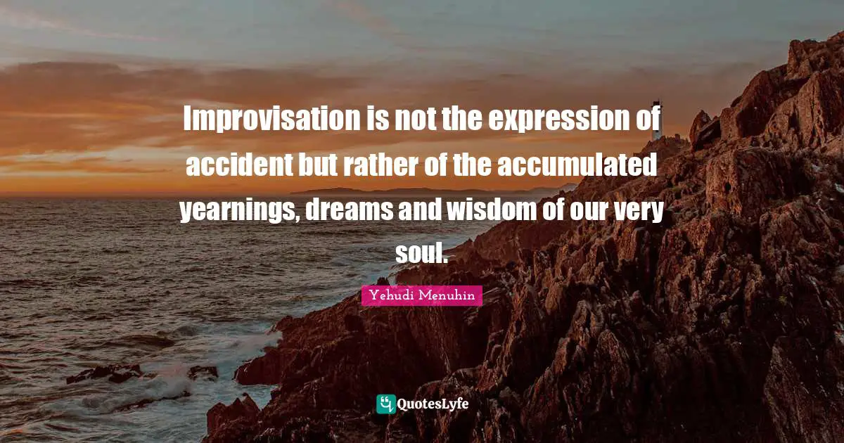 Improvisation is not the expression of accident but rather of the accumulated yearnings, dreams and wisdom of our very soul.