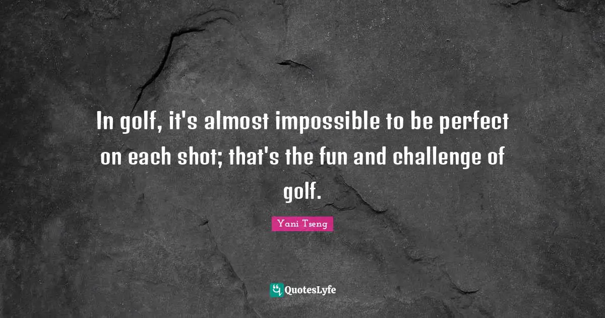 In golf, it's almost impossible to be perfect on each shot; that's the fun and challenge of golf.
