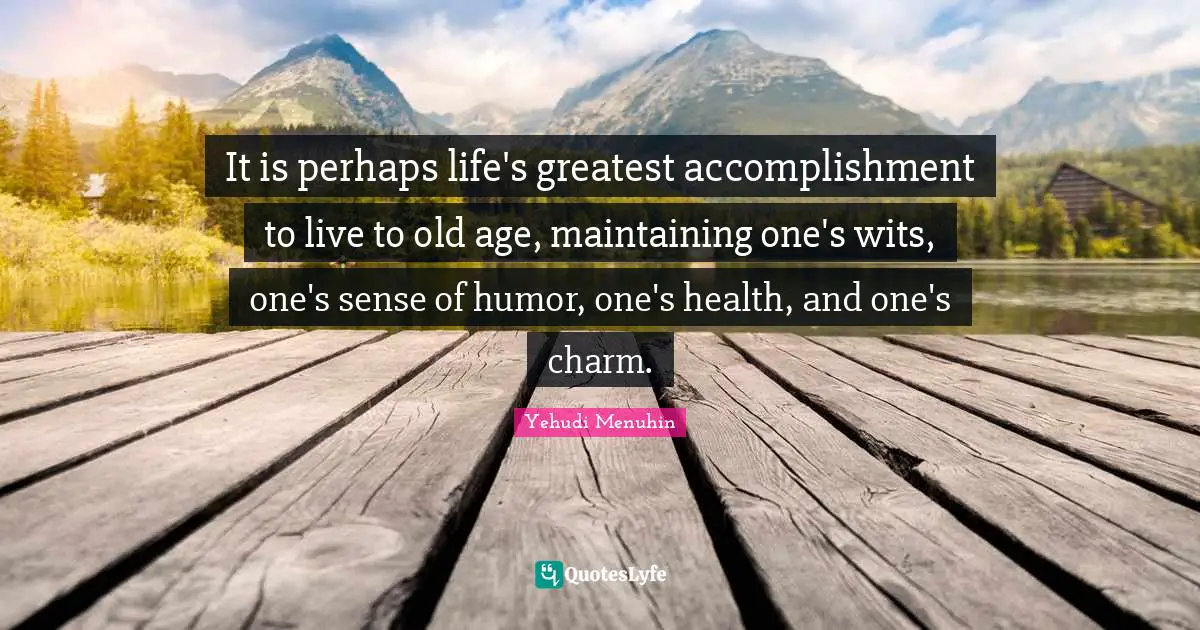 It is perhaps life's greatest accomplishment to live to old age, maintaining one's wits, one's sense of humor, one's health, and one's charm.