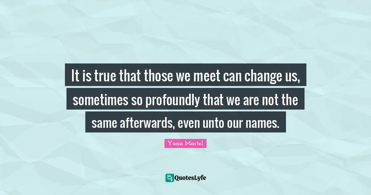 It is true that those we meet can change us, sometimes so profoundly that we are not the same afterwards, even unto our names.