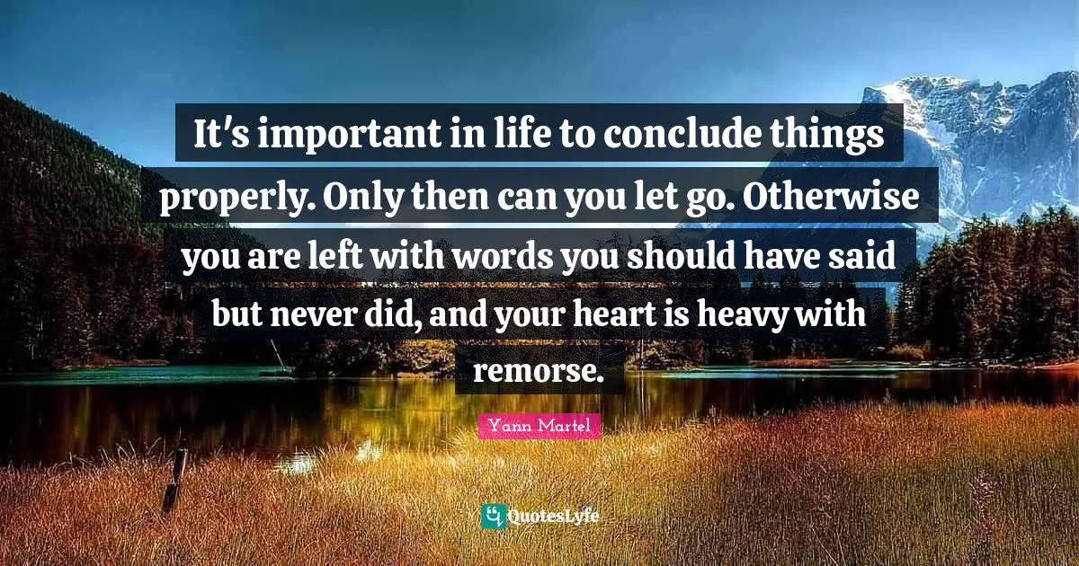 It's important in life to conclude things properly. Only then can you let go. Otherwise you are left with words you should have said but never did, and your heart is heavy with remorse.