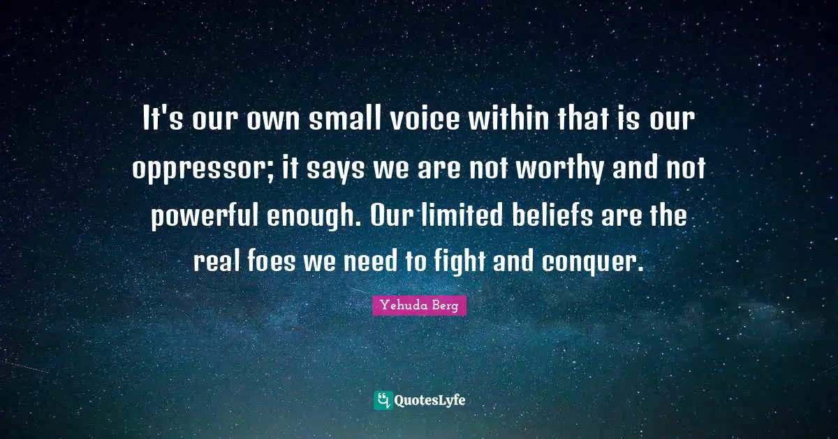 It's our own small voice within that is our oppressor; it says we are not worthy and not powerful enough. Our limited beliefs are the real foes we need to fight and conquer.