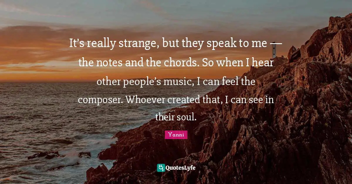 It’s really strange, but they speak to me — the notes and the chords. So when I hear other people’s music, I can feel the composer. Whoever created that, I can see in their soul.