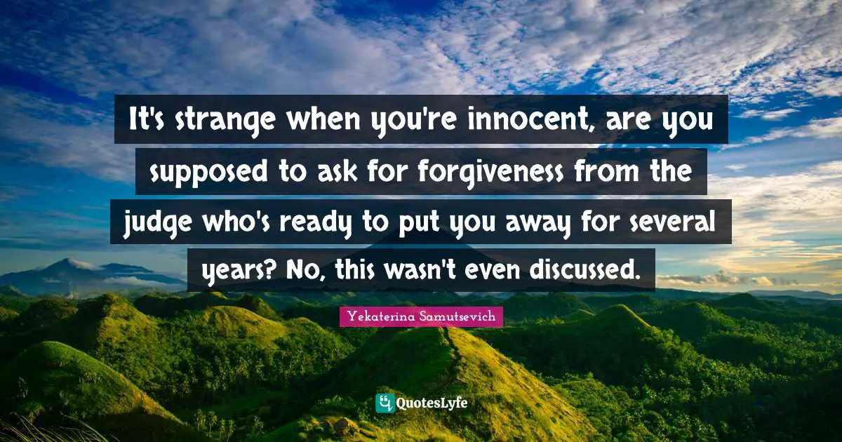It's strange when you're innocent, are you supposed to ask for forgiveness from the judge who's ready to put you away for several years? No, this wasn't even discussed.