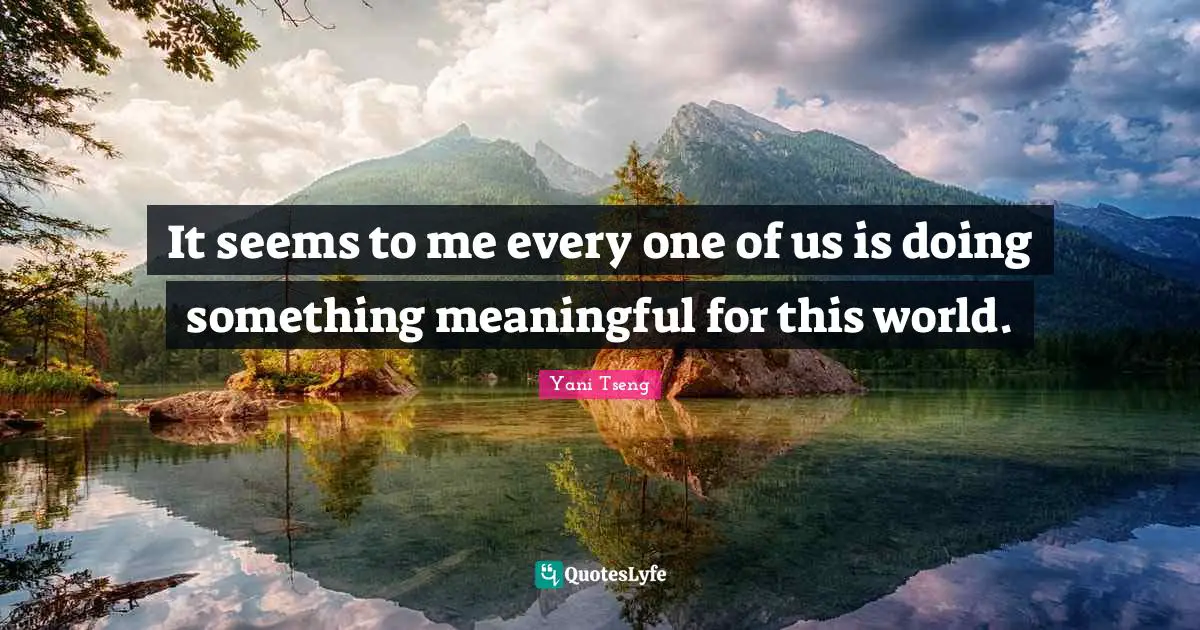 It seems to me every one of us is doing something meaningful for this world.