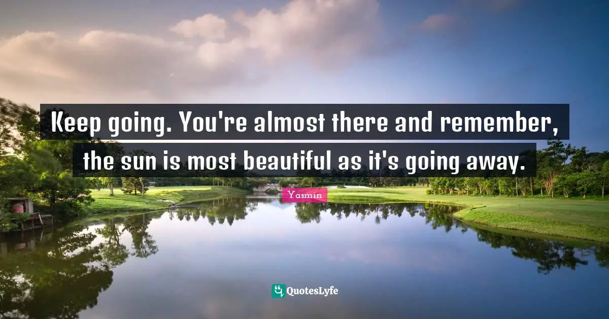 Keep going. You're almost there and remember, the sun is most beautiful as it's going away.