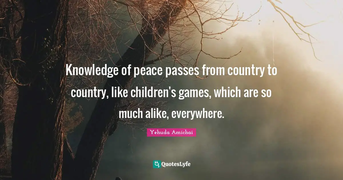 Yehuda Amichai Quotes: "Knowledge of peace passes from country to country, like children's games, which are so much alike, everywhere."