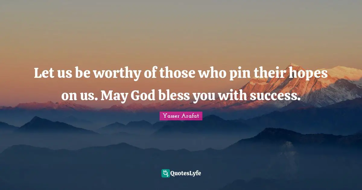 Let us be worthy of those who pin their hopes on us. May God bless you with success.