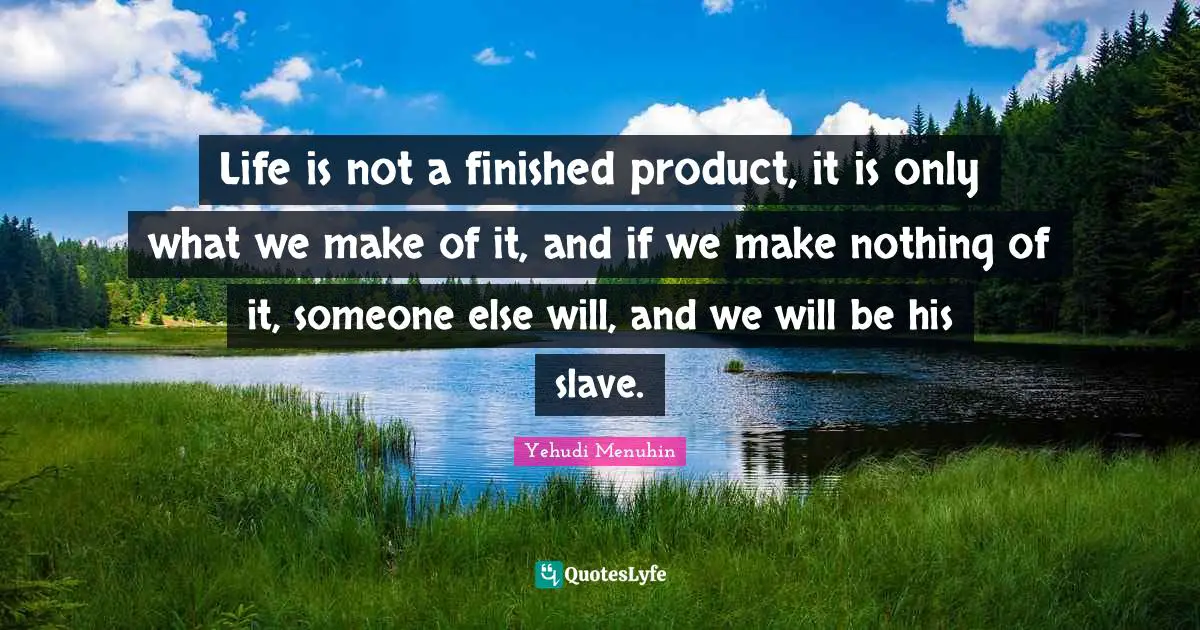 Life is not a finished product, it is only what we make of it, and if we make nothing of it, someone else will, and we will be his slave.