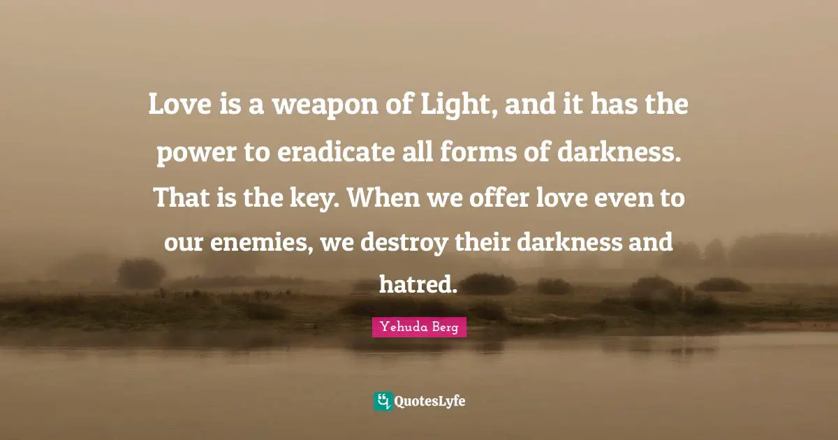 Love is a weapon of Light, and it has the power to eradicate all forms of darkness. That is the key. When we offer love even to our enemies, we destroy their darkness and hatred.