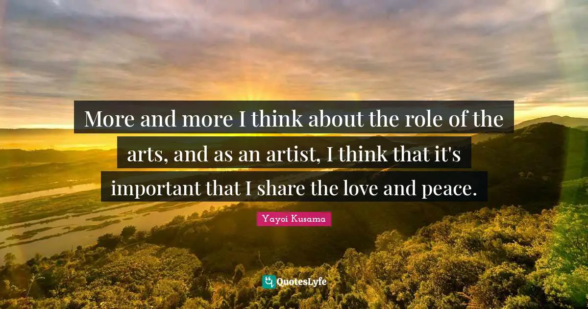 More and more I think about the role of the arts, and as an artist, I think that it's important that I share the love and peace.
