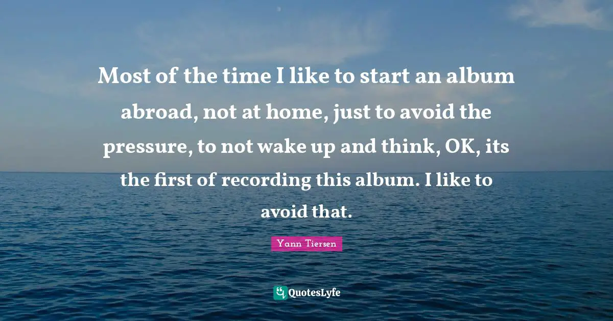 Most of the time I like to start an album abroad, not at home, just to avoid the pressure, to not wake up and think, OK, its the first of recording this album. I like to avoid that.