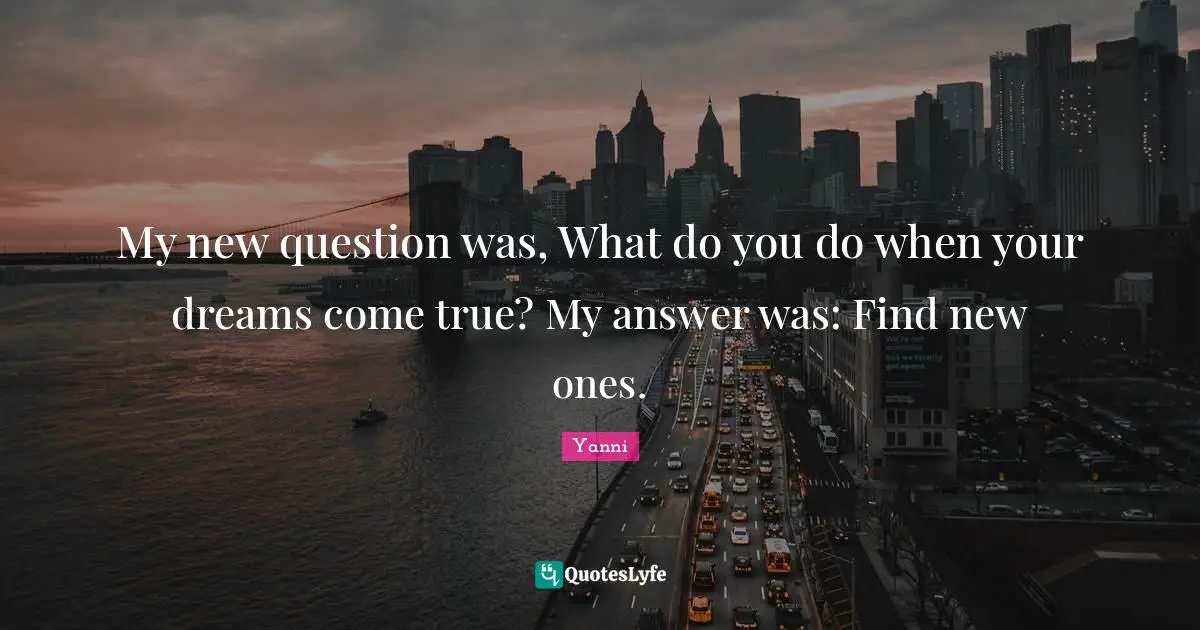 My new question was, What do you do when your dreams come true? My answer was: Find new ones.