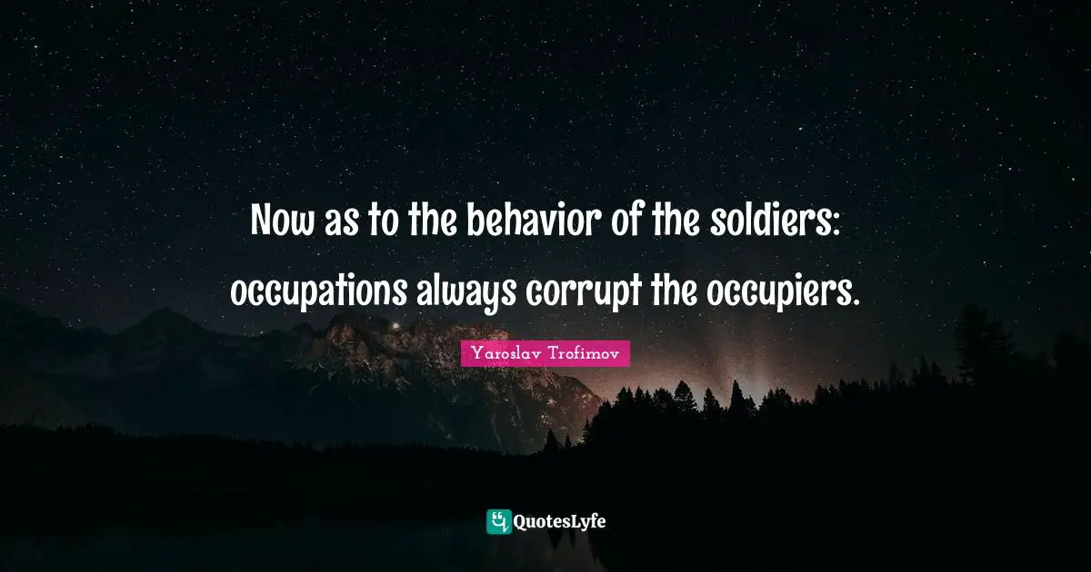 Now as to the behavior of the soldiers: occupations always corrupt the occupiers.