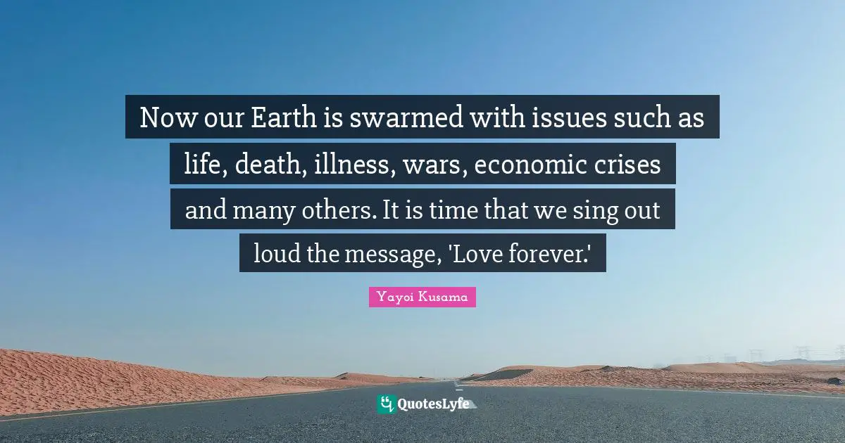 Loud Quotes: "Now our Earth is swarmed with issues such as life, death, illness, wars, economic crises and many others. It is time that we sing out loud the message, 'Love forever.'"