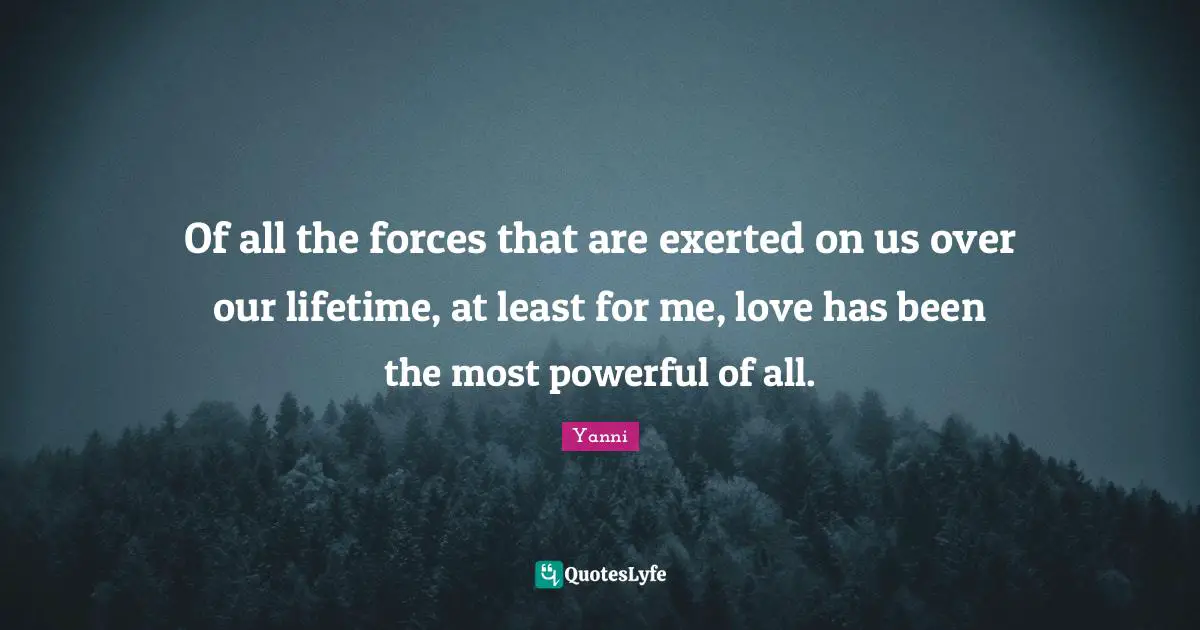 Of all the forces that are exerted on us over our lifetime, at least for me, love has been the most powerful of all.