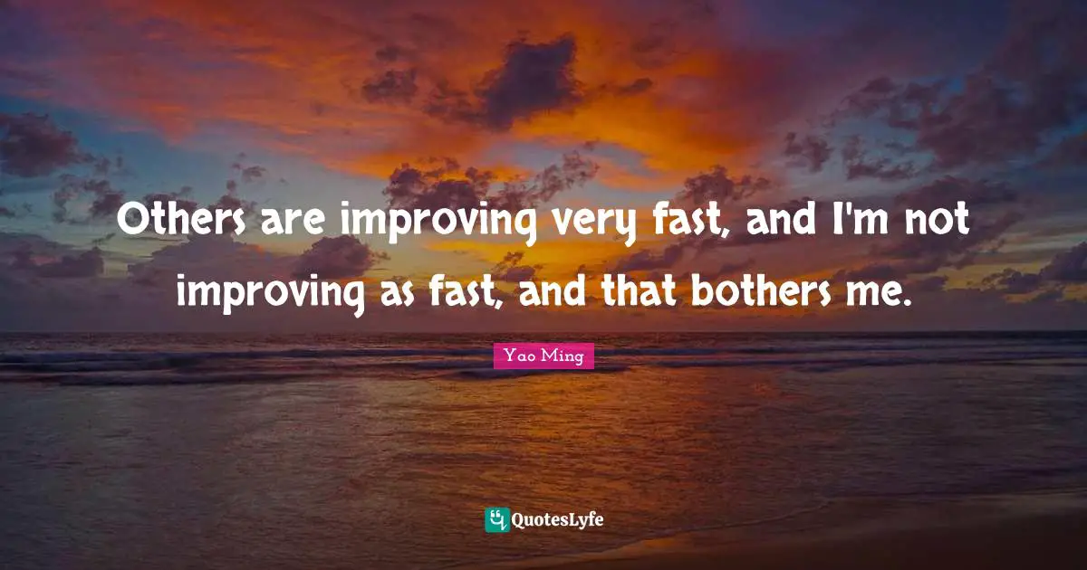 Others are improving very fast, and I'm not improving as fast, and that bothers me.