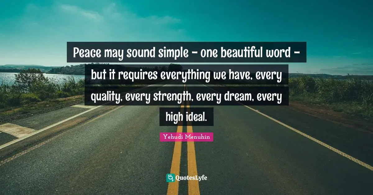 Peace may sound simple - one beautiful word - but it requires everything we have, every quality, every strength, every dream, every high ideal.
