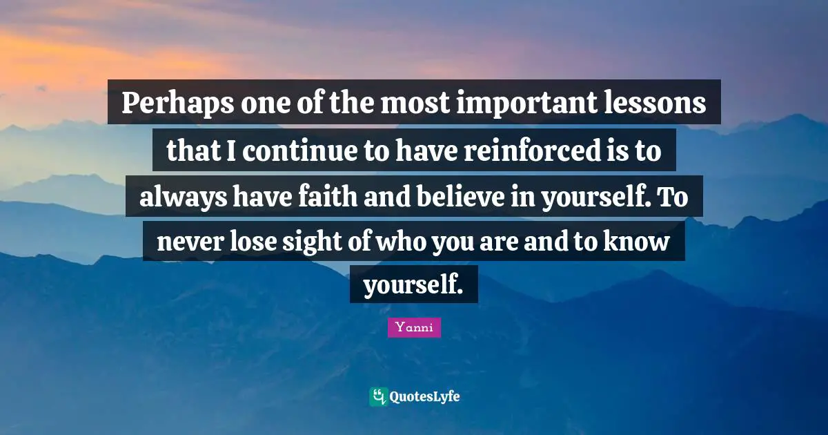 Perhaps one of the most important lessons that I continue to have reinforced is to always have faith and believe in yourself. To never lose sight of who you are and to know yourself.